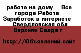 работа на дому  - Все города Работа » Заработок в интернете   . Свердловская обл.,Верхняя Салда г.